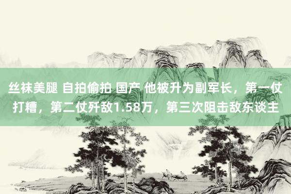 丝袜美腿 自拍偷拍 国产 他被升为副军长，第一仗打糟，第二仗歼敌1.58万，第三次阻击敌东谈主