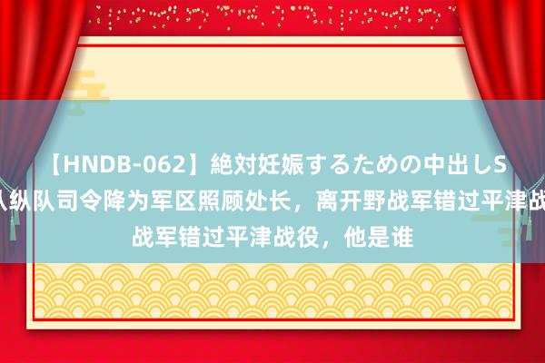 【HNDB-062】絶対妊娠するための中出しSEX！！ 他从纵队司令降为军区照顾处长，离开野战军错过平津战役，他是谁