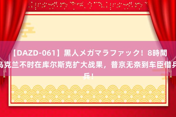 【DAZD-061】黒人メガマラファック！8時間 乌克兰不时在库尔斯克扩大战果，普京无奈到车臣借兵！