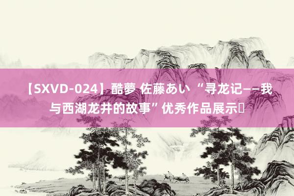 【SXVD-024】酷夢 佐藤あい “寻龙记——我与西湖龙井的故事”优秀作品展示㉒