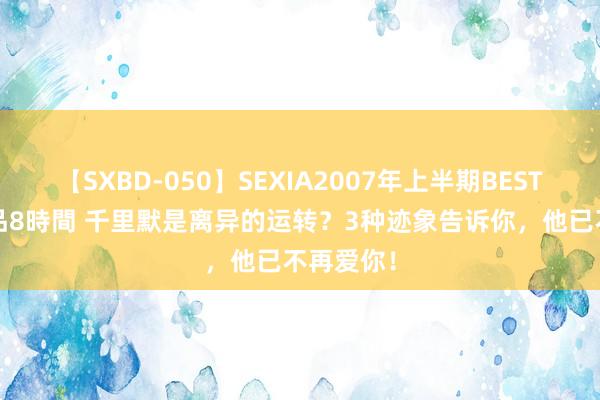 【SXBD-050】SEXIA2007年上半期BEST 全35作品8時間 千里默是离异的运转？3种迹象告诉你，他已不再爱你！