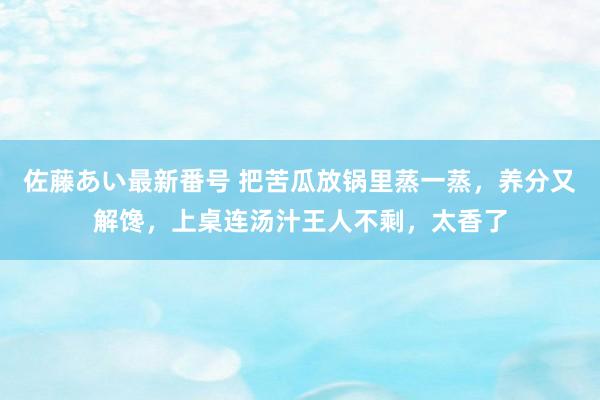 佐藤あい最新番号 把苦瓜放锅里蒸一蒸，养分又解馋，上桌连汤汁王人不剩，太香了