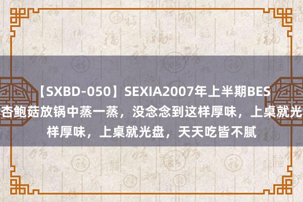 【SXBD-050】SEXIA2007年上半期BEST 全35作品8時間 杏鲍菇放锅中蒸一蒸，没念念到这样厚味，上桌就光盘，天天吃皆不腻