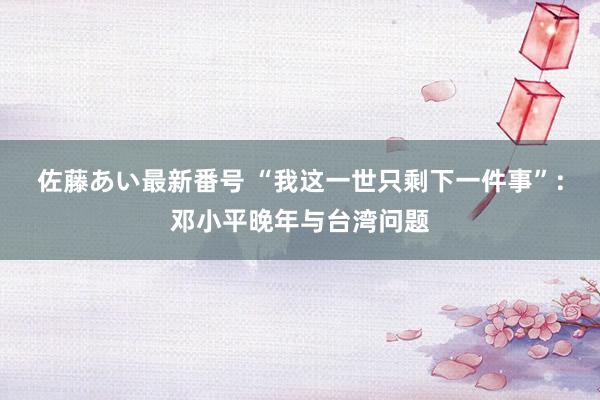 佐藤あい最新番号 “我这一世只剩下一件事”：邓小平晚年与台湾问题