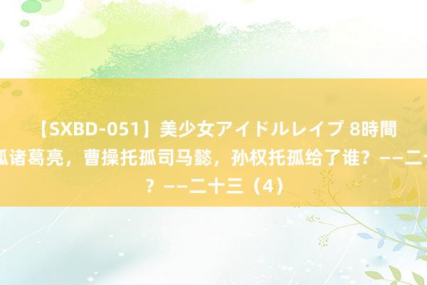 【SXBD-051】美少女アイドルレイプ 8時間 刘备托孤诸葛亮，曹操托孤司马懿，孙权托孤给了谁？——二十三（4）