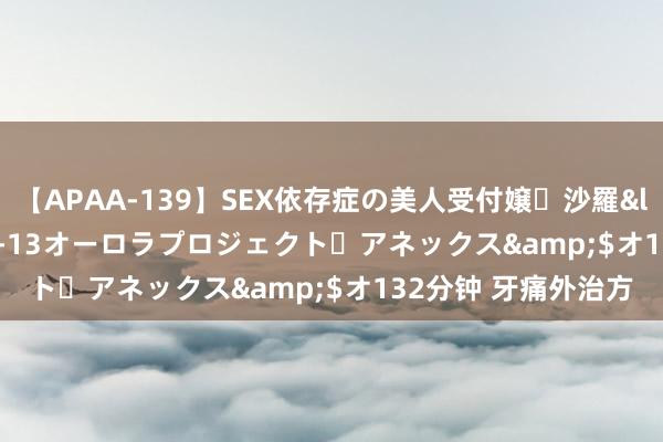 【APAA-139】SEX依存症の美人受付嬢・沙羅</a>2012-01-13オーロラプロジェクト・アネックス&$オ132分钟 牙痛外治方