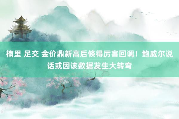 楠里 足交 金价鼎新高后倏得厉害回调！鲍威尔说话或因该数据发生大转弯