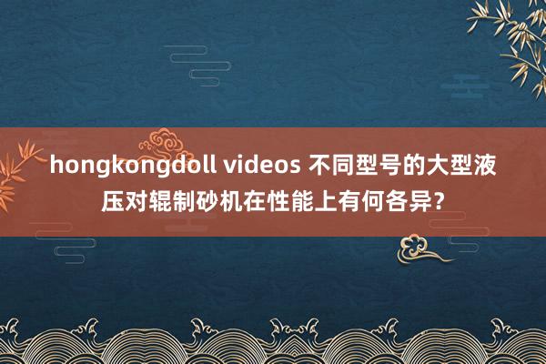 hongkongdoll videos 不同型号的大型液压对辊制砂机在性能上有何各异？