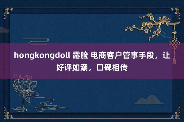 hongkongdoll 露脸 电商客户管事手段，让好评如潮，口碑相传