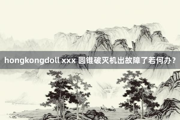 hongkongdoll xxx 圆锥破灭机出故障了若何办？