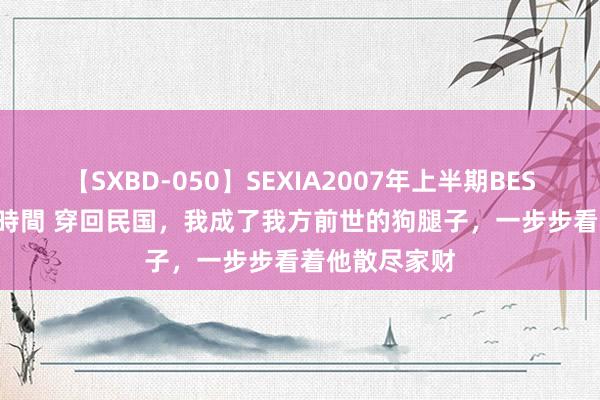 【SXBD-050】SEXIA2007年上半期BEST 全35作品8時間 穿回民国，我成了我方前世的狗腿子，一步步看着他散尽家财