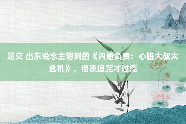 足交 出东说念主想到的《闪婚负责：心脏大叔太危机》，彻夜追完才过瘾