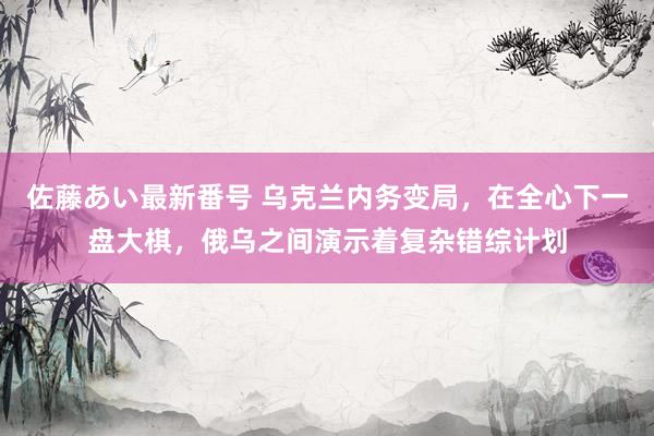 佐藤あい最新番号 乌克兰内务变局，在全心下一盘大棋，俄乌之间演示着复杂错综计划