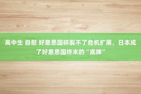 高中生 自慰 好意思国碎裂不了危机扩展，日本成了好意思国终末的“底牌”