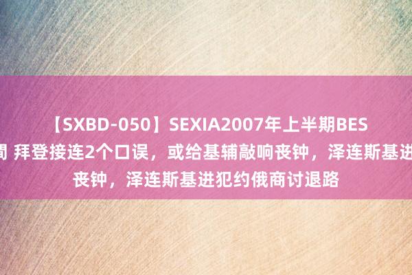 【SXBD-050】SEXIA2007年上半期BEST 全35作品8時間 拜登接连2个口误，或给基辅敲响丧钟，泽连斯基进犯约俄商讨退路