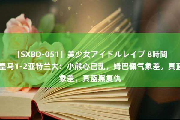 【SXBD-051】美少女アイドルレイプ 8時間 欧超杯皇马1-2亚特兰大：小熊心已乱，姆巴佩气象差，真蓝黑复仇