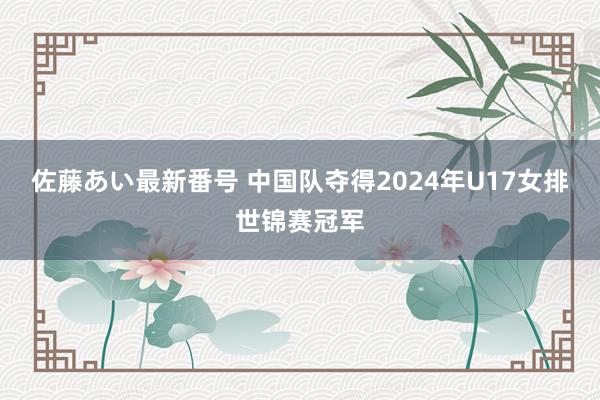 佐藤あい最新番号 中国队夺得2024年U17女排世锦赛冠军