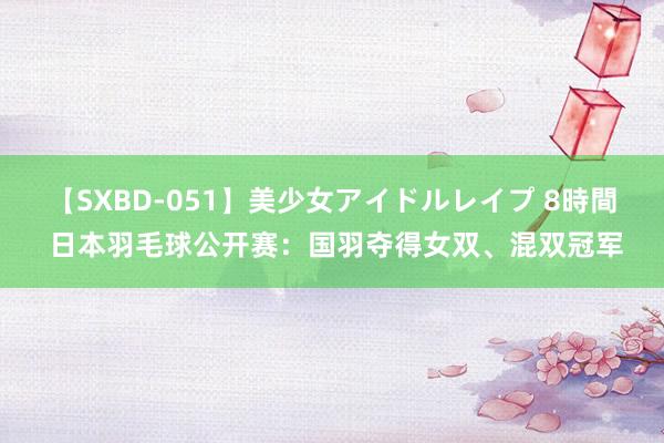 【SXBD-051】美少女アイドルレイプ 8時間 日本羽毛球公开赛：国羽夺得女双、混双冠军