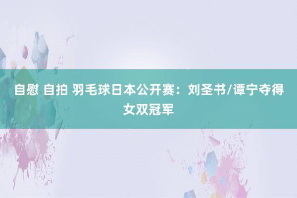 自慰 自拍 羽毛球日本公开赛：刘圣书/谭宁夺得女双冠军