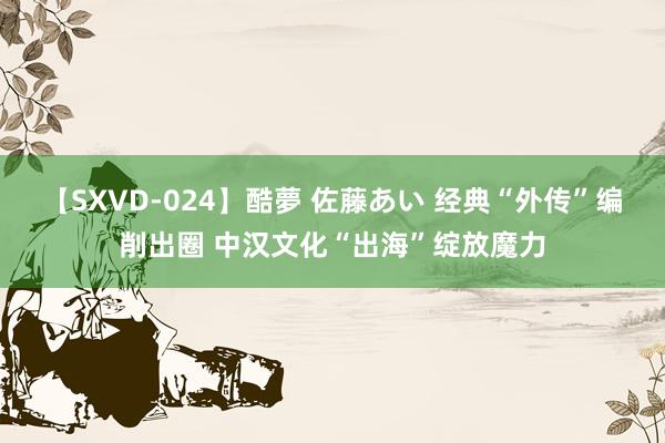 【SXVD-024】酷夢 佐藤あい 经典“外传”编削出圈 中汉文化“出海”绽放魔力