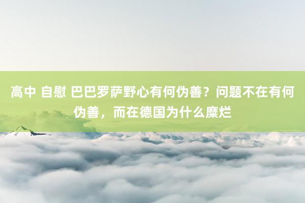 高中 自慰 巴巴罗萨野心有何伪善？问题不在有何伪善，而在德国为什么糜烂