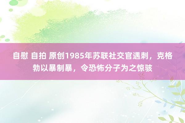 自慰 自拍 原创1985年苏联社交官遇刺，克格勃以暴制暴，令恐怖分子为之惊骇