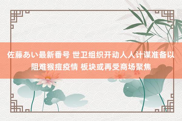 佐藤あい最新番号 世卫组织开动人人计谋准备以阻难猴痘疫情 板块或再受商场聚焦