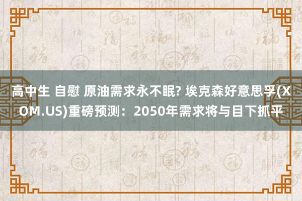 高中生 自慰 原油需求永不眠? 埃克森好意思孚(XOM.US)重磅预测：2050年需求将与目下抓平