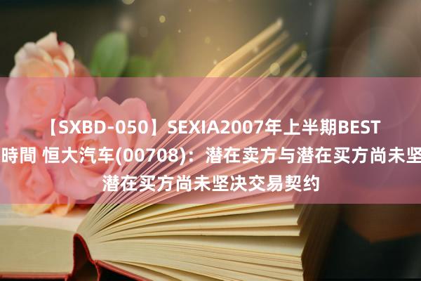 【SXBD-050】SEXIA2007年上半期BEST 全35作品8時間 恒大汽车(00708)：潜在卖方与潜在买方尚未坚决交易契约