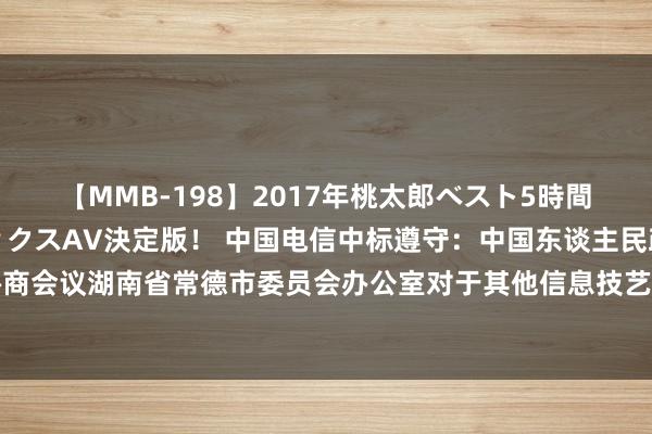 【MMB-198】2017年桃太郎ベスト5時間！これが見納めパラドックスAV決定版！ 中国电信中标遵守：中国东谈主民政事协商会议湖南省常德市委员会办公室对于其他信息技艺劳动的网上超市采购口头成交公告