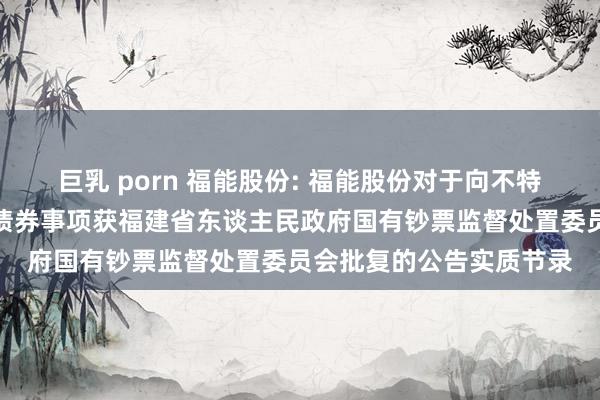 巨乳 porn 福能股份: 福能股份对于向不特定对象刊行可相似公司债券事项获福建省东谈主民政府国有钞票监督处置委员会批复的公告实质节录