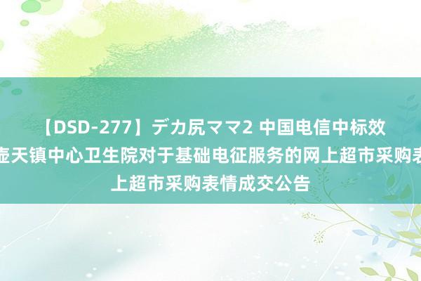 【DSD-277】デカ尻ママ2 中国电信中标效劳：湘乡市壶天镇中心卫生院对于基础电征服务的网上超市采购表情成交公告