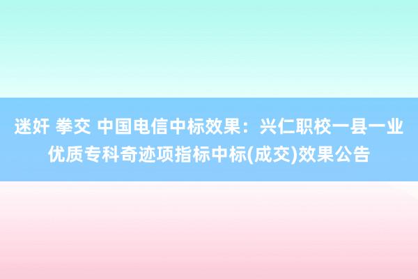 迷奸 拳交 中国电信中标效果：兴仁职校一县一业优质专科奇迹项指标中标(成交)效果公告