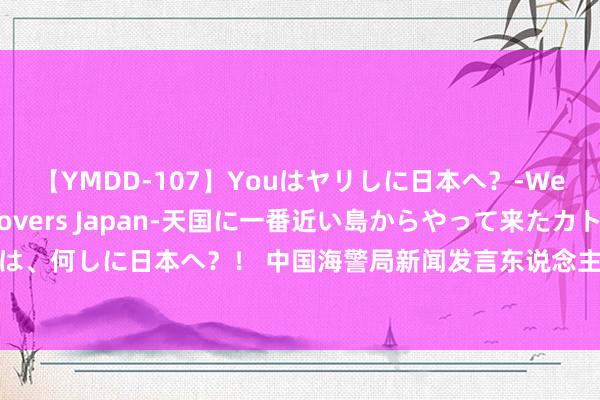 【YMDD-107】Youはヤリしに日本へ？‐Welcome to sex lovers Japan‐天国に一番近い島からやって来たカトリーヌ・クロエは、何しに日本へ？！ 中国海警局新闻发言东说念主就菲律宾向犯警淹留中国仙宾礁的菲海警9701号船空投物质发表语言