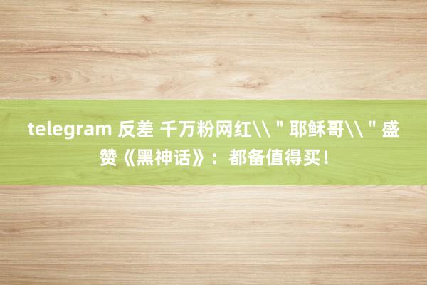 telegram 反差 千万粉网红\＂耶稣哥\＂盛赞《黑神话》：都备值得买！