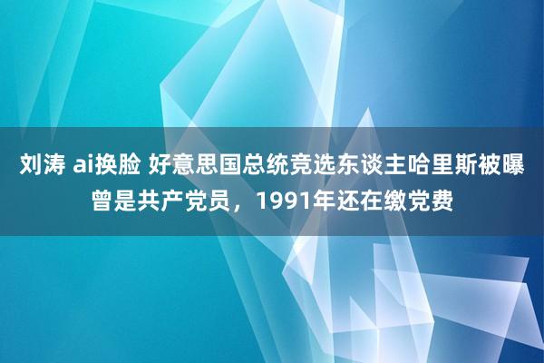 刘涛 ai换脸 好意思国总统竞选东谈主哈里斯被曝曾是共产党员，1991年还在缴党费