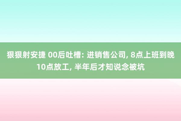 狠狠射安捷 00后吐槽: 进销售公司， 8点上班到晚10点放工， 半年后才知说念被坑