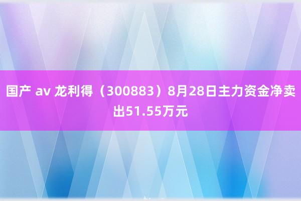 国产 av 龙利得（300883）8月28日主力资金净卖出51.55万元