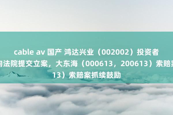 cable av 国产 鸿达兴业（002002）投资者索赔案已向法院提交立案，大东海（000613，200613）索赔案抓续鼓励