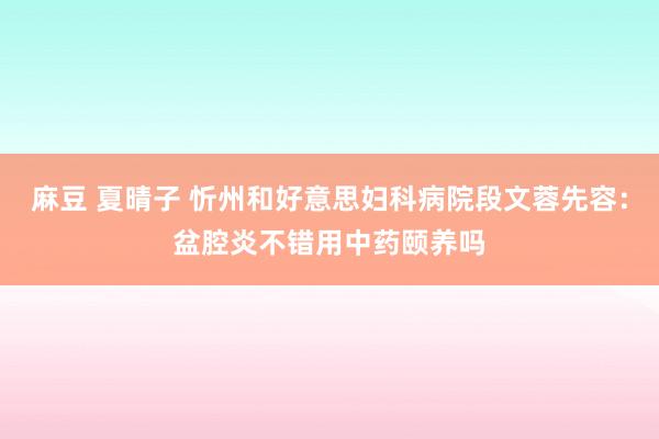 麻豆 夏晴子 忻州和好意思妇科病院段文蓉先容：盆腔炎不错用中药颐养吗