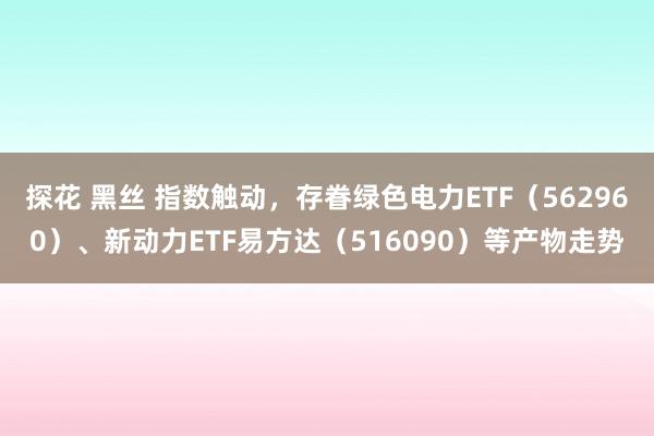 探花 黑丝 指数触动，存眷绿色电力ETF（562960）、新动力ETF易方达（516090）等产物走势