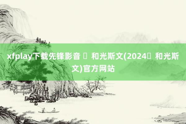 xfplay下载先锋影音 ​和光斯文(2024​和光斯文)官方网站