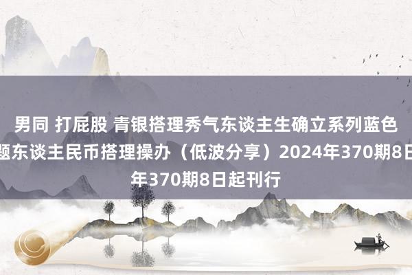 男同 打屁股 青银搭理秀气东谈主生确立系列蓝色金融主题东谈主民币搭理操办（低波分享）2024年370期8日起刊行