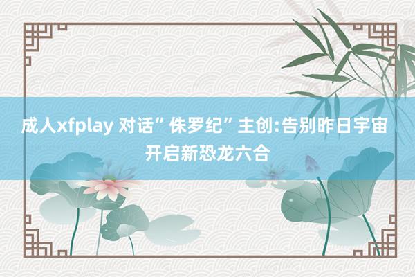 成人xfplay 对话”侏罗纪”主创:告别昨日宇宙 开启新恐龙六合