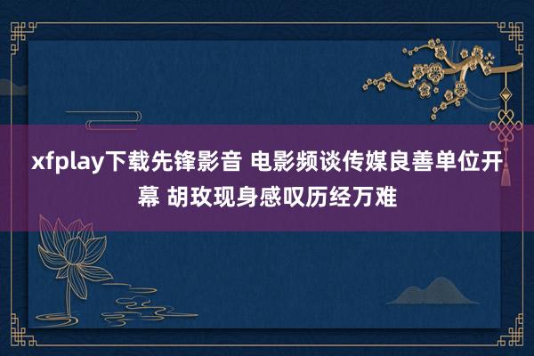 xfplay下载先锋影音 电影频谈传媒良善单位开幕 胡玫现身感叹历经万难