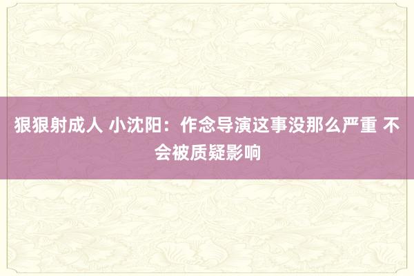 狠狠射成人 小沈阳：作念导演这事没那么严重 不会被质疑影响