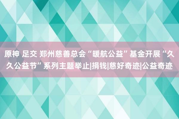 原神 足交 郑州慈善总会“暖航公益”基金开展“久久公益节”系列主题举止|捐钱|慈好奇迹|公益奇迹