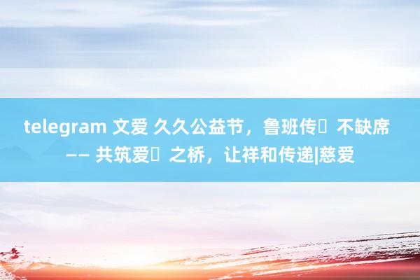 telegram 文爱 久久公益节，鲁班传⼈不缺席 —— 共筑爱⼼之桥，让祥和传递|慈爱