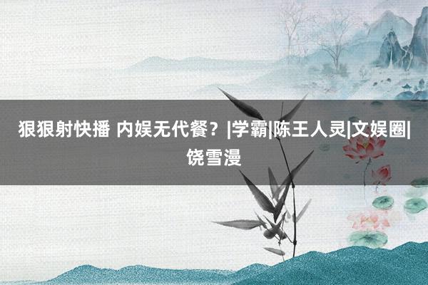 狠狠射快播 内娱无代餐？|学霸|陈王人灵|文娱圈|饶雪漫