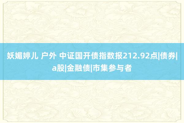 妖媚婷儿 户外 中证国开债指数报212.92点|债券|a股|金融债|市集参与者